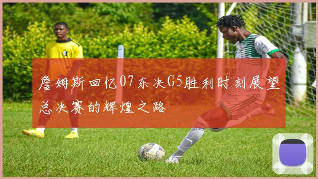 詹姆斯回忆07东决G5胜利时刻展望总决赛的辉煌之路