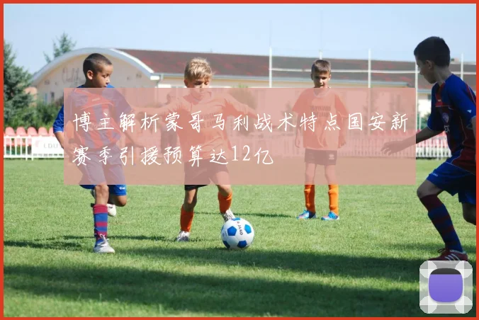 博主解析蒙哥马利战术特点国安新赛季引援预算达12亿