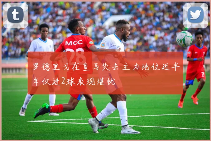 罗德里戈在皇马失去主力地位近半年仅进2球表现堪忧