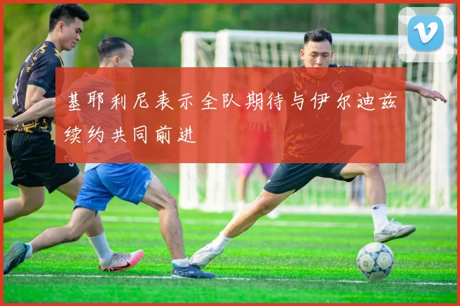 基耶利尼表示全队期待与伊尔迪兹续约共同前进