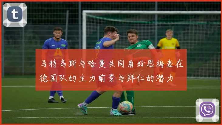 马特乌斯与哈曼共同看好恩梅查在德国队的主力前景与拜仁的潜力