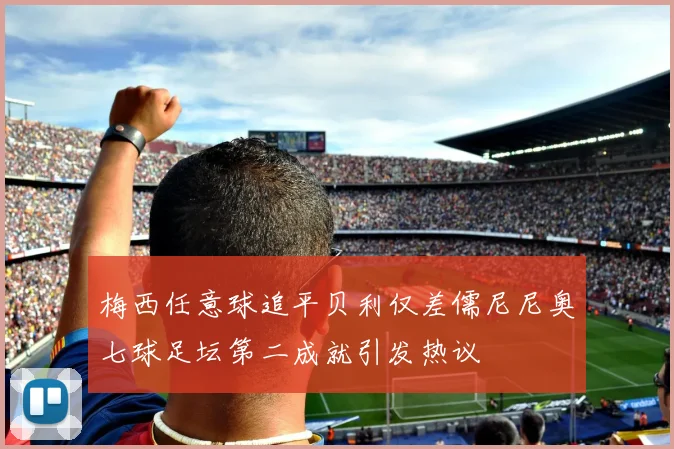 梅西任意球追平贝利仅差儒尼尼奥七球足坛第二成就引发热议