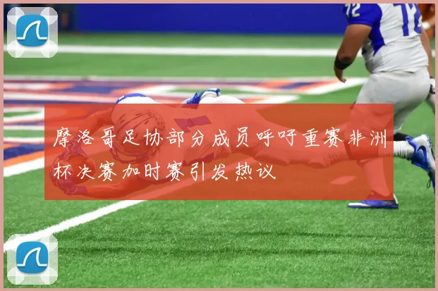 摩洛哥足协部分成员呼吁重赛非洲杯决赛加时赛引发热议