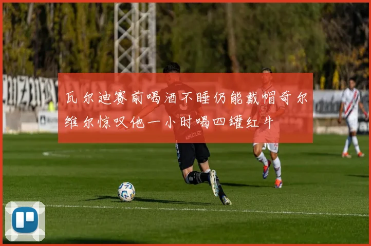 瓦尔迪赛前喝酒不睡仍能戴帽奇尔维尔惊叹他一小时喝四罐红牛