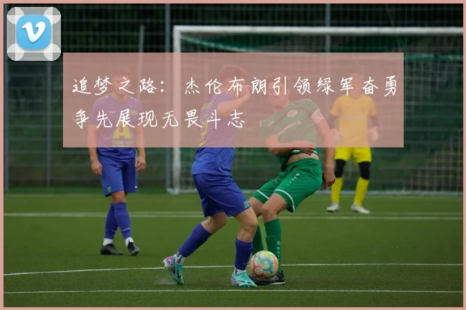追梦之路：杰伦布朗引领绿军奋勇争先展现无畏斗志