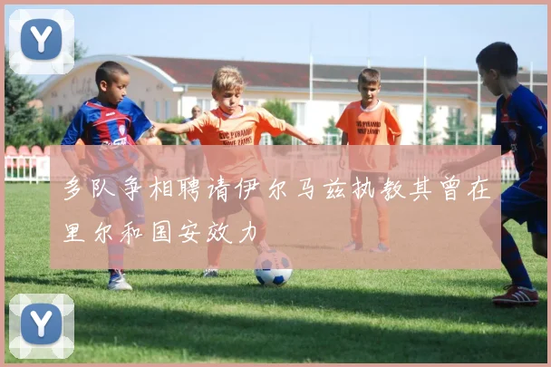 多队争相聘请伊尔马兹执教其曾在里尔和国安效力