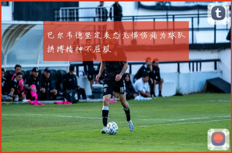 巴尔韦德坚定表态无惧伤痛为球队拼搏精神不屈服
