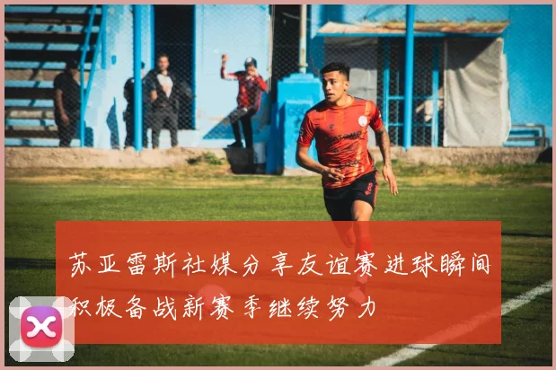 苏亚雷斯社媒分享友谊赛进球瞬间积极备战新赛季继续努力