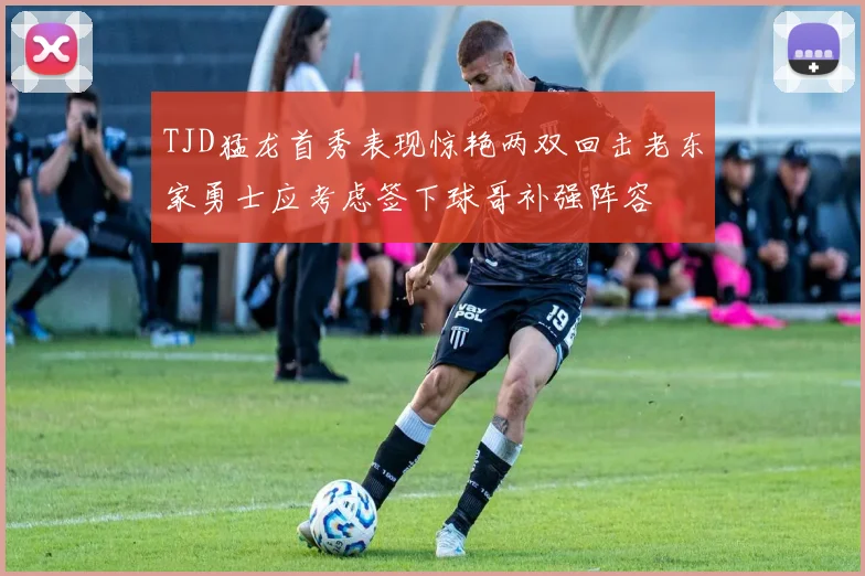 TJD猛龙首秀表现惊艳两双回击老东家勇士应考虑签下球哥补强阵容
