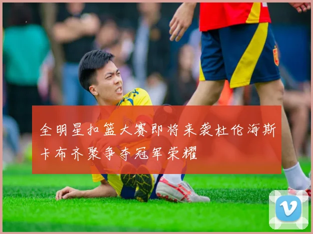 全明星扣篮大赛即将来袭杜伦海斯卡布齐聚争夺冠军荣耀