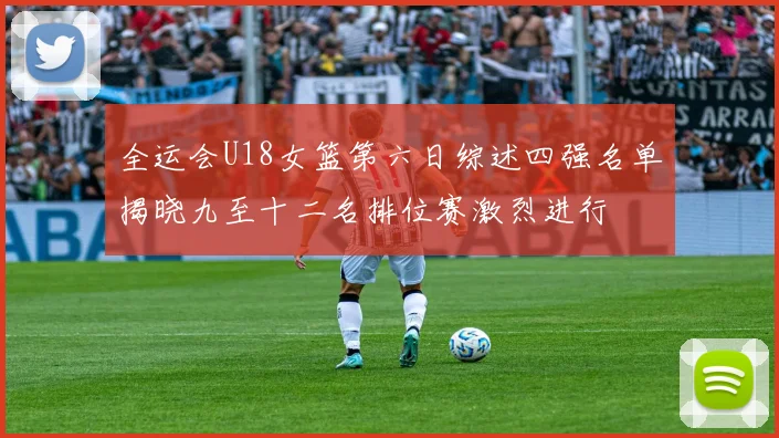 全运会U18女篮第六日综述四强名单揭晓九至十二名排位赛激烈进行