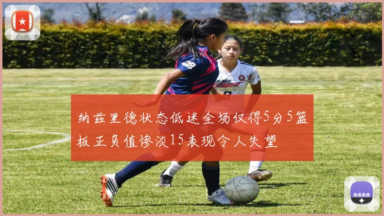 纳兹里德状态低迷全场仅得5分5篮板正负值惨淡15表现令人失望