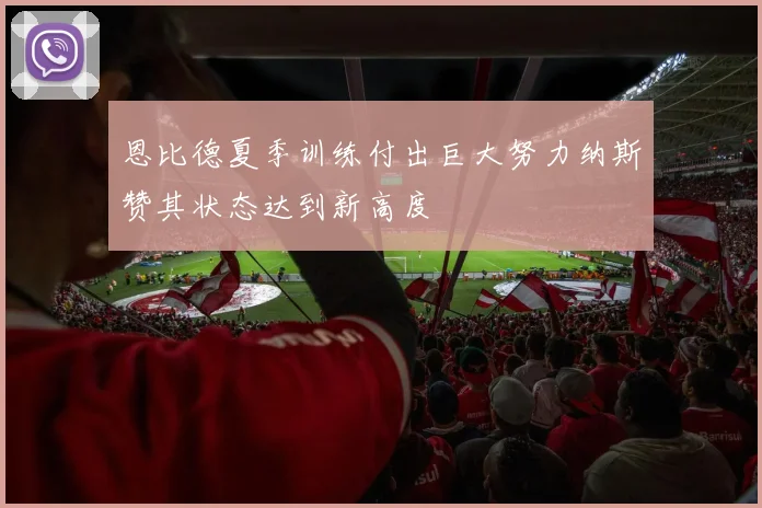 恩比德夏季训练付出巨大努力纳斯赞其状态达到新高度