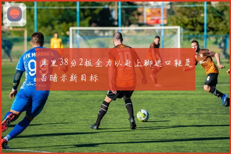 库里38分2板全力以赴上脚进口鞋是否暗示新目标