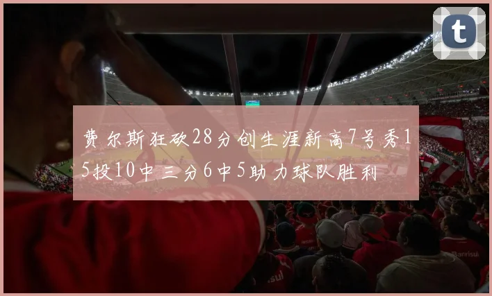 费尔斯狂砍28分创生涯新高7号秀15投10中三分6中5助力球队胜利