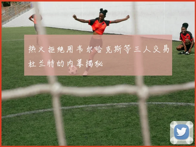 热火拒绝用韦尔哈克斯等三人交易杜兰特的内幕揭秘