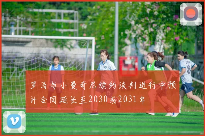 罗马与小曼奇尼续约谈判进行中预计合同延长至2030或2031年