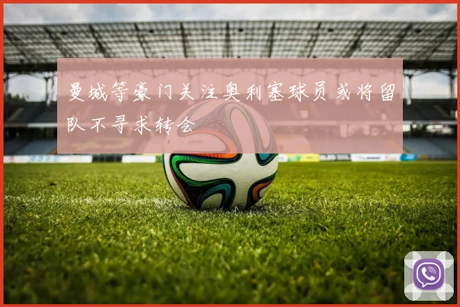 曼城等豪门关注奥利塞球员或将留队不寻求转会