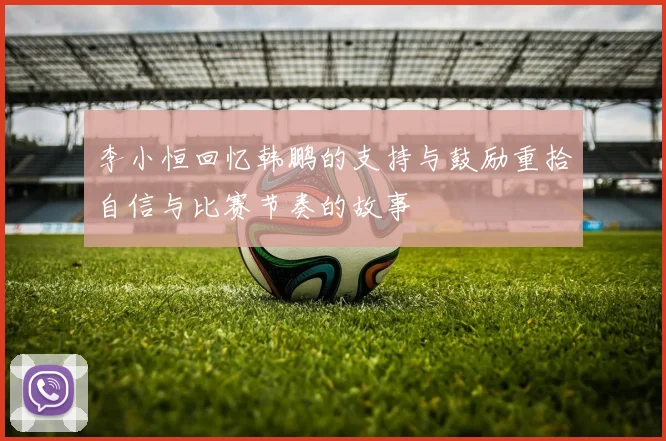 李小恒回忆韩鹏的支持与鼓励重拾自信与比赛节奏的故事