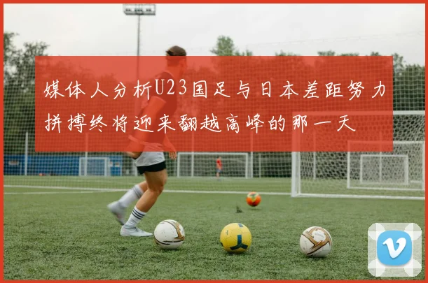 媒体人分析U23国足与日本差距努力拼搏终将迎来翻越高峰的那一天