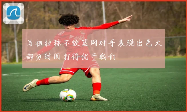 马祖拉称不敌篮网对手表现出色大部分时间打得优于我们