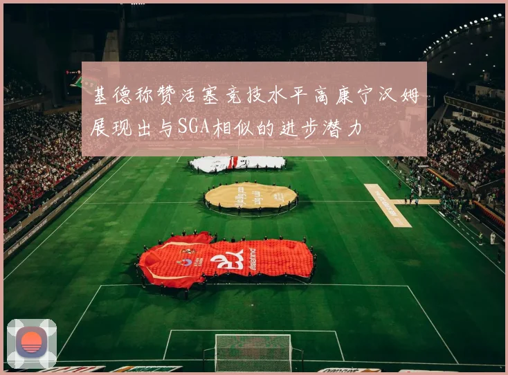 基德称赞活塞竞技水平高康宁汉姆展现出与SGA相似的进步潜力